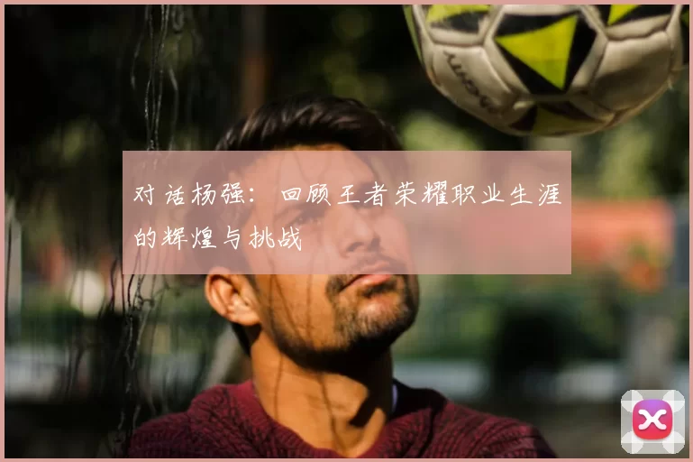 对话杨强：回顾王者荣耀职业生涯的辉煌与挑战