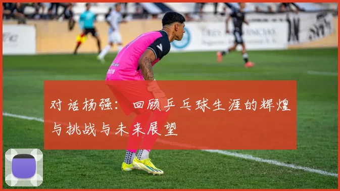 对话杨强:回顾乒乓球生涯的辉煌与挑战与未来展望