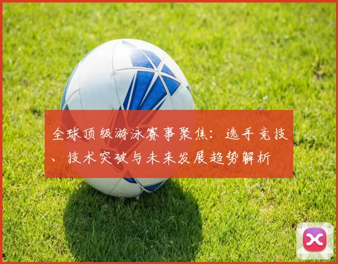 全球顶级游泳赛事聚焦：选手竞技、技术突破与未来发展趋势解析