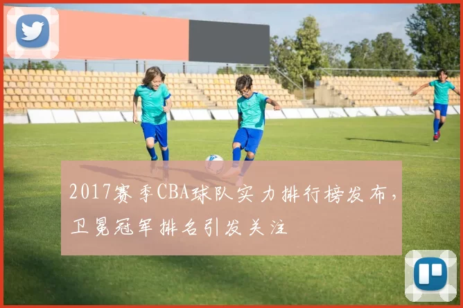 2017赛季CBA球队实力排行榜发布,卫冕冠军排名引发关注
