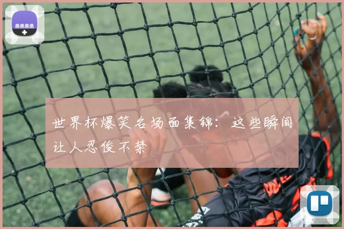 世界杯爆笑名场面集锦:这些瞬间让人忍俊不禁