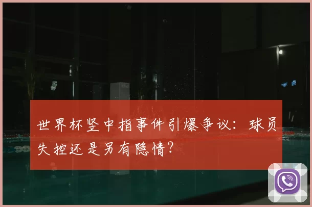 世界杯竖中指事件引爆争议：球员失控还是另有隐情？