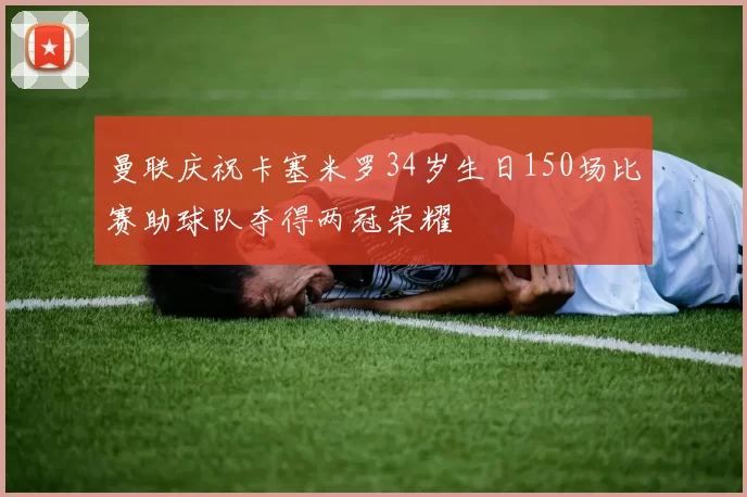 曼联庆祝卡塞米罗34岁生日150场比赛助球队夺得两冠荣耀