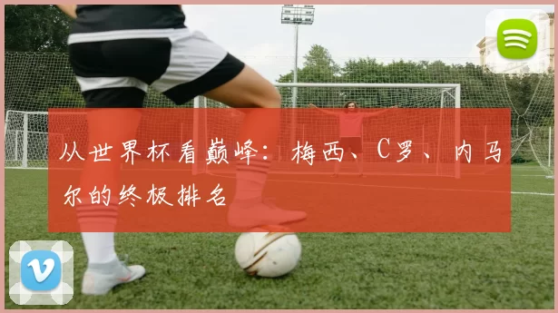 从世界杯看巅峰：梅西、C罗、内马尔的终极排名
