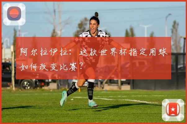 阿尔拉伊拉:这款世界杯指定用球如何改变比赛?