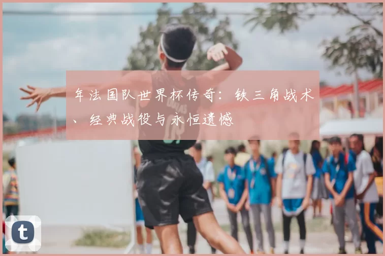 年法国队世界杯传奇:铁三角战术、经典战役与永恒遗憾