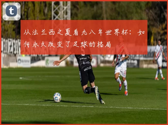 从法兰西之夏看九八年世界杯:如何永久改变了足球的格局