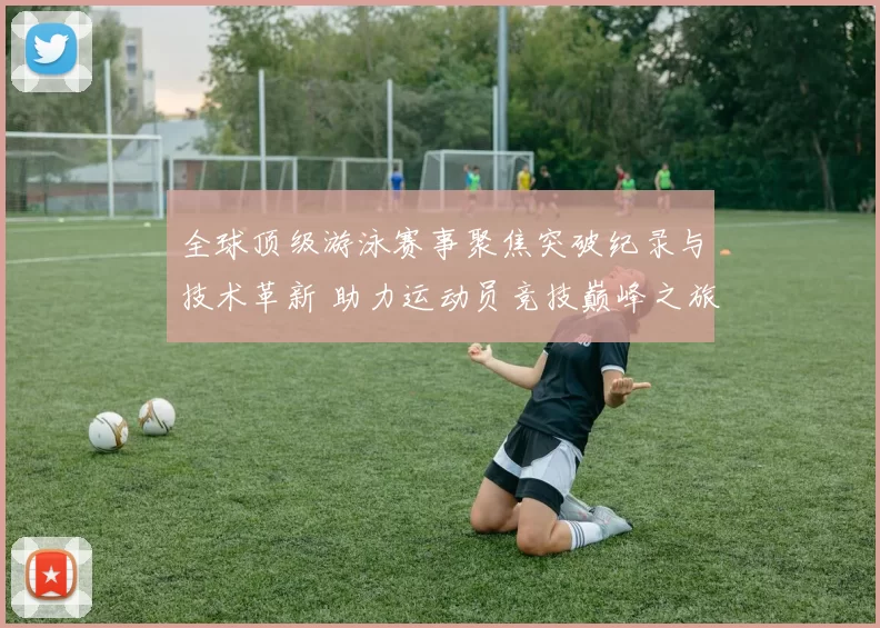 全球顶级游泳赛事聚焦突破纪录与技术革新 助力运动员竞技巅峰之旅